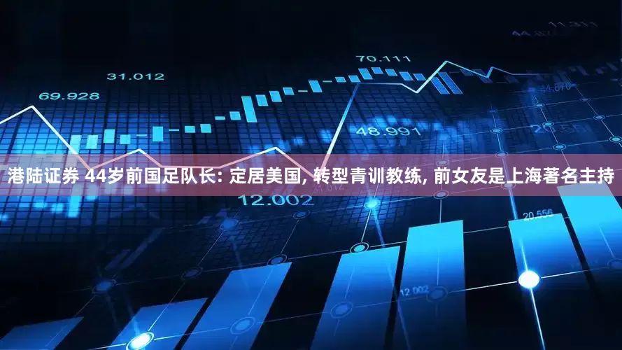 港陆证券 44岁前国足队长: 定居美国, 转型青训教练, 前女友是上海著名主持