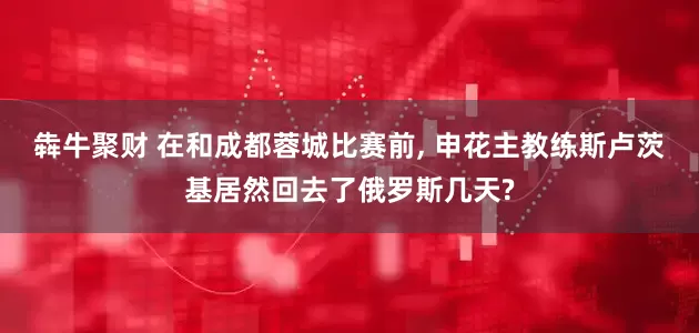 犇牛聚财 在和成都蓉城比赛前, 申花主教练斯卢茨基居然回去了俄罗斯几天?