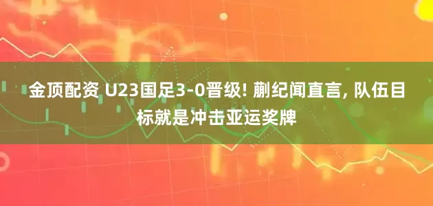 金顶配资 U23国足3-0晋级! 蒯纪闻直言, 队伍目标就是冲击亚运奖牌