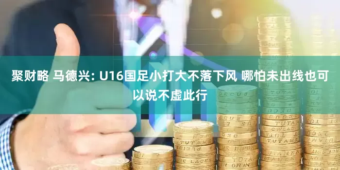 聚财略 马德兴: U16国足小打大不落下风 哪怕未出线也可以说不虚此行